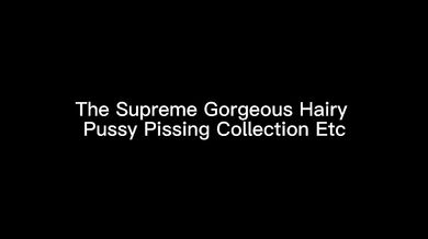 The Supreme Gorgeous Hairy Pussy Pissing Collection Etc